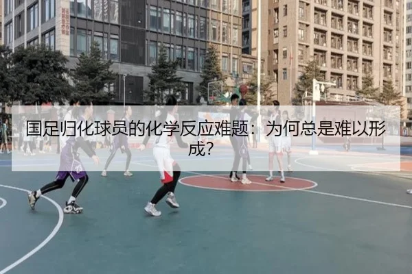 国足归化球员的化学反应难题:为何总是难以形成?