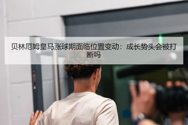 贝林厄姆皇马涨球期面临位置变动：成长势头会被打断吗